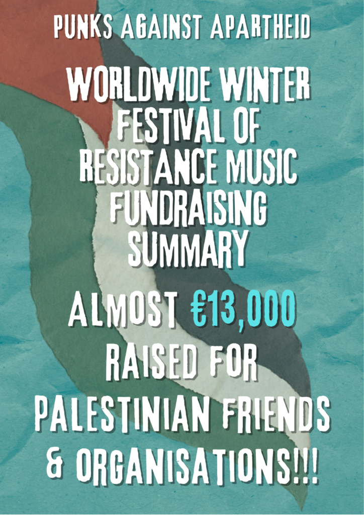 PUNKS AGAINST APARTHEID

WORLDWIDE WINTER festival OF RESISTANCE MUSIC

fundraising summary

Almost €13,000 raised for palestinian friends & organisations!!!
