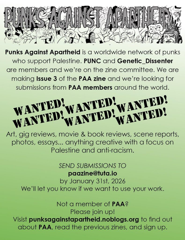 Long horizontal banner, with large squiggly horror-style letters in pale grey saying PUNKS AGAINST APARTHEID against a background of cartoon punks moshing, with a punk on the right with Liberty Spikes hair giving the middle finger saying 'racism ain't punk'.
Punks Against Apartheid is a worldwide network of punks who support Palestine. PUNC and Genetic_Dissenter are members and we're on the zine committee. We are making Issue 3 of the PAA zine and we're looking for submissions from PAA members around the world.
Wanted! Wanted! Wanted! Wanted! Wanted! Wanted!
Art, gig reviews, movie & book reviews, scene reports, photos, essays... anything creative with a focus on Palestine and anti-racism.
SEND SUBMISSIONS TO
paazizne@tuta.io
by January 31st, 2026
We'll let you know if we want to use your work.
Not a member of PAA?
Please join up!
Visit punksagainstapartheid.noblogs.org to find out about PAA, read the previous zines, and sign up.