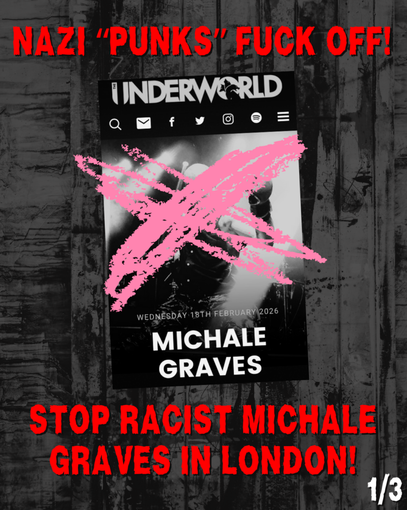 NAZI "PUNKS" FUCK OFF!

Screenshot of UNDERWORLD venue page showing Michale Graves with a large X scrawled over his dace, and the date listed: Wednesday, 18th February 2026

STOP RACIST MICHAEL GRAVES IN LONDON!

(1/3)