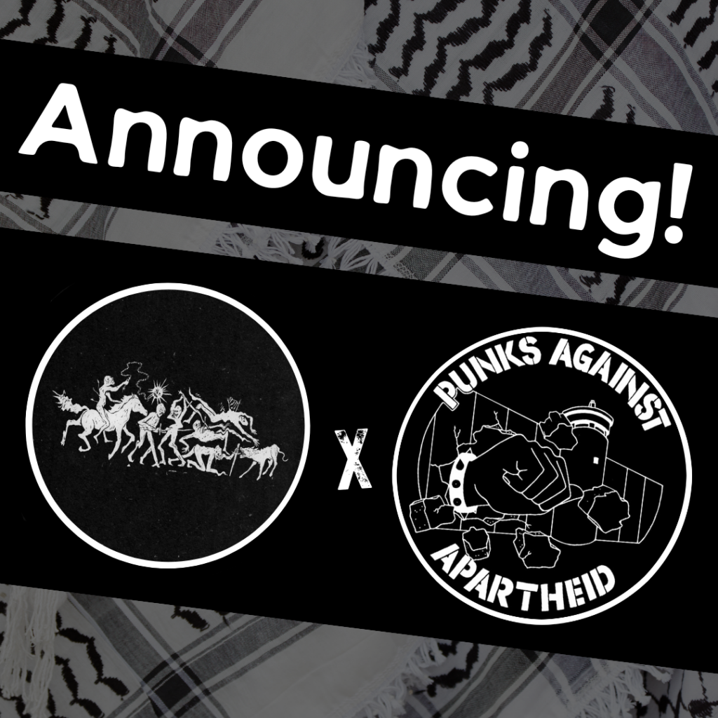 
Image with a faded kuffiyeh pattern in the background overlaid with text & image blocks.

On top, it reads ‘Announcing!’ diagonally overlaid in white on a black strip, and below, two circular logos outlined in white on their own black strip. 

The one on the left is a circular logo with a horizontal scene of monstrous warriors and animals in combat.

The one on the right is the Punks Against Apartheid logo, which shows a fist with a spikey bracelet punching through the apartheid wall & the text ‘PUNKS AGAINST APARTHEID’ around the circle’s edge.