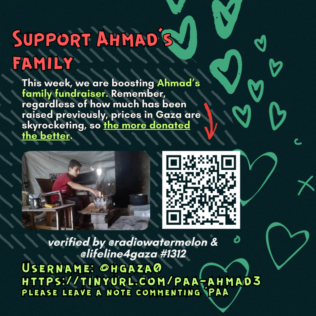 Support Ahmad's family
This week, we are boosting Ahmad's family fundraiser. Remember, regardless of how much has been raised previously, prices in Gaza are skyrocketing, so the more donated the better.
Picture of a family looking at the camera and a QR code to tinyurl.com/paa-yasmine1
verified by line #1600 @lifeline4gaza
Username: @hgaza0
https://tinyurl.com/paa-ahmad3
please leave a note commenting 'PAA'