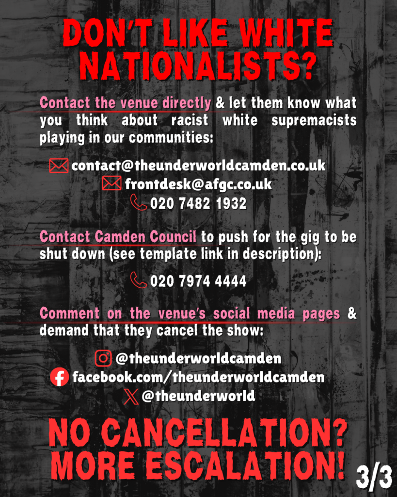 DONT LIKE WHITE NATIONALISTS?


Contact the venue directly & let them know what you think about racist white supremacists playing in our communities:

contact@theunderworldcamden.co.uk

frontdesk@afgc.co.uk

020 7482 1932

Contact Camden Council to push for the gig to be shut down (see template link in description):

020 7974 4444

Comment on the venue’s social media pages & demand that they cancel the show:

@theunderworldcamden

facebook.com/theunderworldcamden

@theunderworld

NO CANCELLATION? MORE ESCALATION!

(3/3)