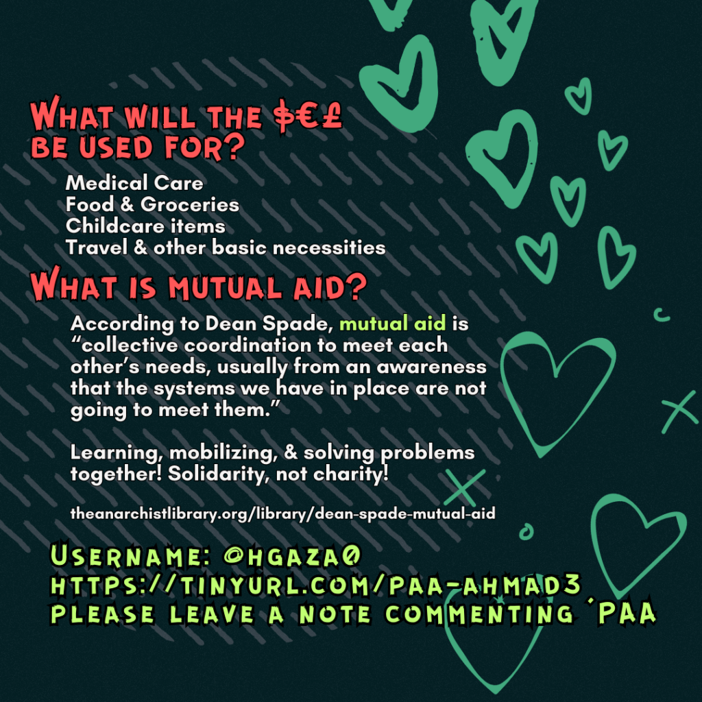 What will the $€£ be used for?
Medical Care
Food & Groceries
Childcare items
Travel & other basic necessities
What is mutual aid?
According to Dean Spade, mutual aid is “collective coordination to meet each other’s needs, usually from an awareness that the systems we have in place are not going to meet them.”
Learning, mobilizing, & solving problems together! Solidarity, not charity!
theanarchistlibrary.org/library/dean-spade-mutual-aid
Username: @hgaza0
https://tinyurl.com/paa-ahmad3
please leave a note commenting 'PAA'