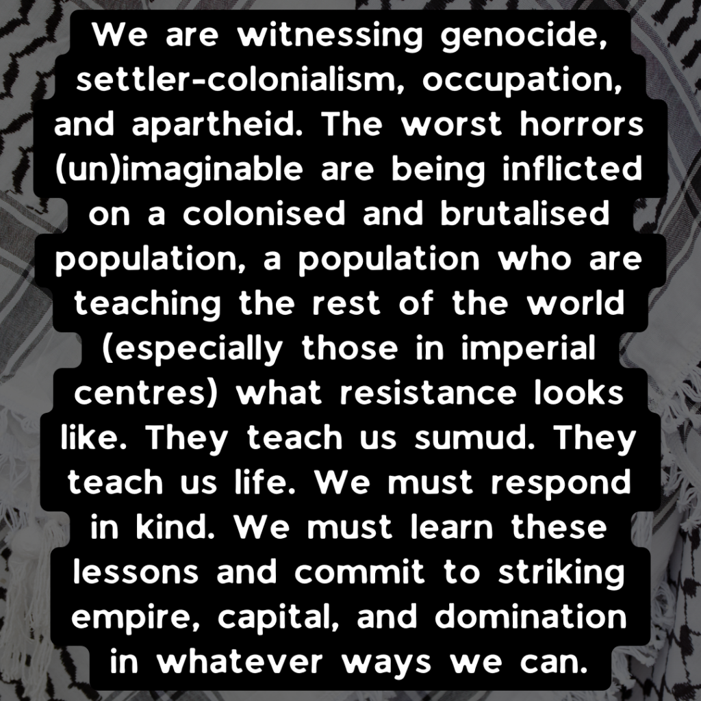 We are witnessing genocide, settler-colonialism, occupation, and apartheid. The worst horrors (un)imaginable are being inflicted on a colonised and brutalised population, a population who are teaching the rest of the world (especially those in imperial centres) what resistance looks like. They teach us sumud. They teach us life. We must respond in kind. We must learn these lessons and commit to striking empire, capital, and domination in whatever ways we can.
