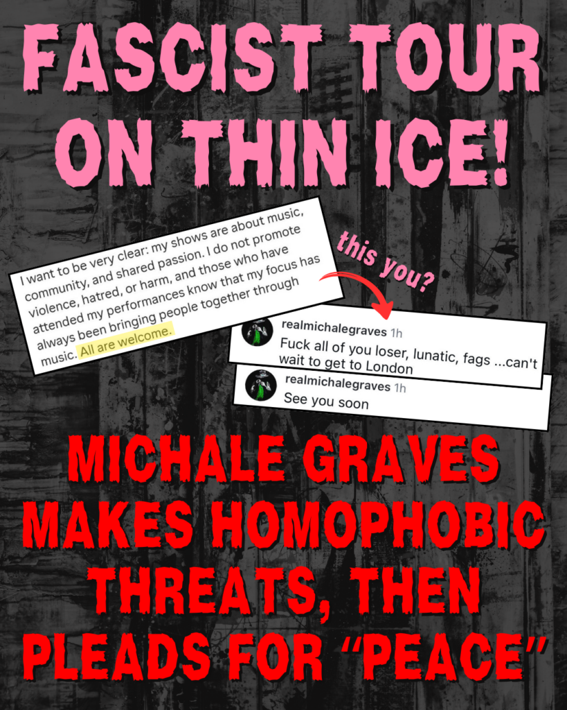 FASCIST TOUR ON THIN ICE!

Screenshot: I want to be very clear: my shows are about music, community, and shared passion. I do not promote violence, hatred, or harm, and those who have attended my performances know that my focus has always been bringing people together through music. All are welcome.

Red arrow, pointing to two other screenshots, with the text 'this you?'

@realmichalegraves: Fuck all of you loser, lunatic, fags... can't wait to get to London
@realmichalegraves: See you soon

MICHALE GRAVES MAKES HOMOPHOBIC THREATS, THEN PLEADS FOR “PEACE”