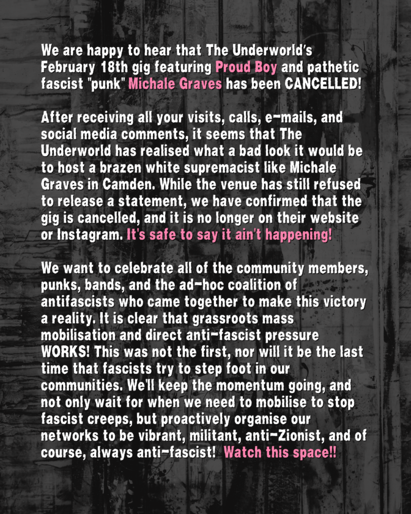 We are happy to hear that The Underworld’s February 18th gig featuring Proud Boy and pathetic fascist "punk" Michale Graves has been CANCELLED!

After receiving all your visits, calls, e-mails, and social media comments, it seems that The Underworld has realised what a bad look it would be to host a brazen white supremacist like Michale Graves in Camden. While the venue has still refused to release a statement, we have confirmed that the gig is cancelled, and it is no longer on their website or Instagram. It's safe to say it ain't happening!

We want to celebrate all of the community members, punks, bands, and the ad-hoc coalition of antifascists who came together to make this victory a reality. It is clear that grassroots mass mobilisation and direct anti-fascist pressure WORKS! This was not the first, nor will it be the last time that fascists try to step foot in our communities. We'll keep the momentum going, and not only wait for when we need to mobilise to stop fascist creeps, but proactively organise our networks to be vibrant, militant, anti-Zionist, and of course, always anti-fascist!  Watch this space!!