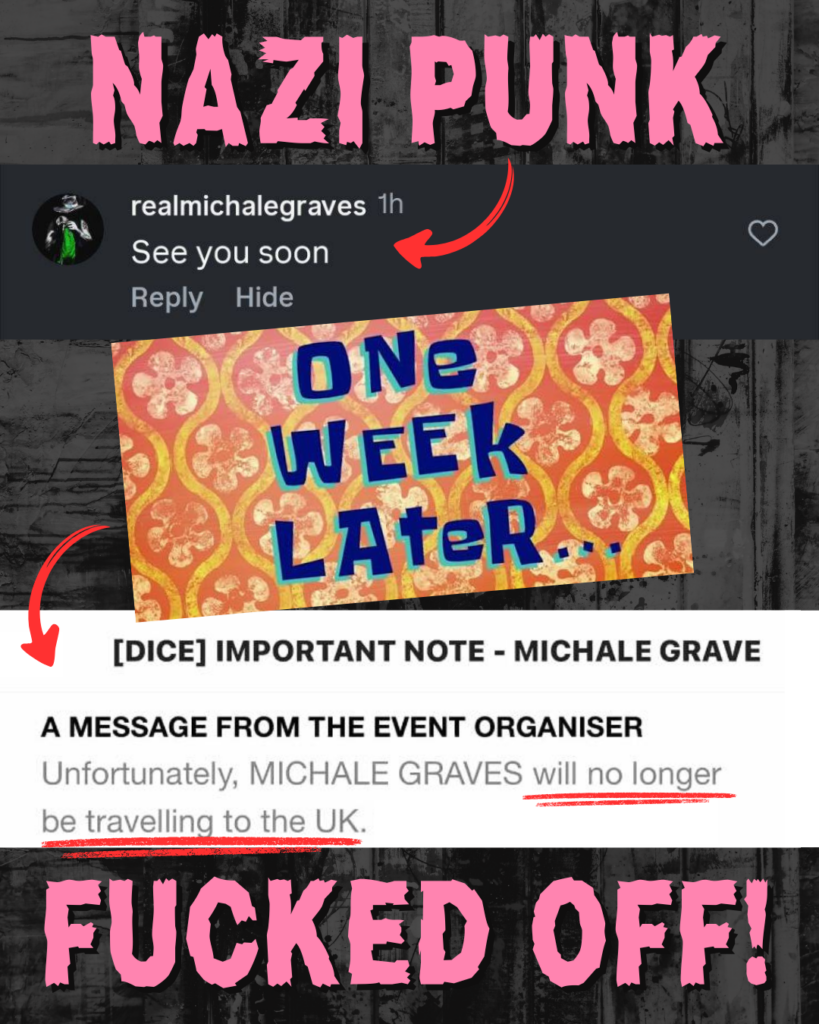 NAZI PUNK...

Screenshot of @realmichalegraves with a comment that says 'See you soon', with a red arrow pointing to it. 

Below, an image of the Spongebob Squarepants meme which says ONE WEEK LATER... with a red arrow pointing to another screenshot which says [DICE] IMPORTANT NOTE - MICHALE GRAVE / A MESSAGE FROM THE EVENT ORGANISER: "Unfortunately, MICHALE GRAVES will no longer be travelling to the UK." 

...FUCKED OFF!