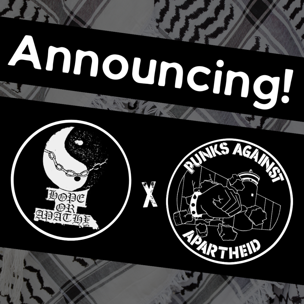 
Image with a faded kuffiyeh pattern in the background overlaid with text & image blocks.

On top, it reads ‘Announcing!’ diagonally overlaid in white on a black strip, and below, two circular logos outlined in white on their own black strip. 

The one on the left is a circular logo with a yin/yang symbol surrounded by chains and old gothic-style font saying HOPE OR APATHY.

The one on the right is the Punks Against Apartheid logo, which shows a fist with a spikey bracelet punching through the apartheid wall & the text ‘PUNKS AGAINST APARTHEID’ around the circle’s edge.