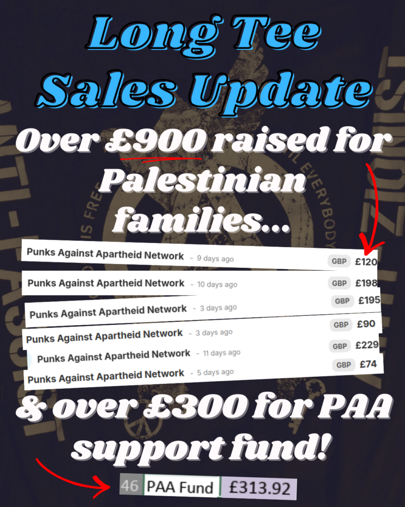 Long Tee Sales Update

Over £900 raised for Palestinian families...

[red arrow pointing to two screenshots, showing:  Punks Against Apartheid Network - 9 days ago - GBP £120;   Punks Against Apartheid Network - 10 days ago - GBP £198; Punks Against Apartheid Network - 3 days ago - GBP £195; Punks Against Apartheid - 11 days ago - GBP £229;  Punks Against Apartheid Network - 5 days ago - GBP £74]

& over £300 for PAA support fund! 

[red arrow pointing to a screenshot of a spreadsheet showing '46 - PAA Fund - £313.92]

Background: faded image of a A long sleeve T-shirt with a large rough circle (A) with three large doves emerging in triangle formation from the tips of Thea, with the bottom two doves holding a peace sign and a large key on the left and right respectively. On the edge of the (A) it says NOBODY IS FREE//UNTIL EVERYBODY IS FREE on the left and right respectively. And on the left (the right arm), it says ANTI-FASCIST; on the right (the left arm) it says ANTI-ZIONIST.
