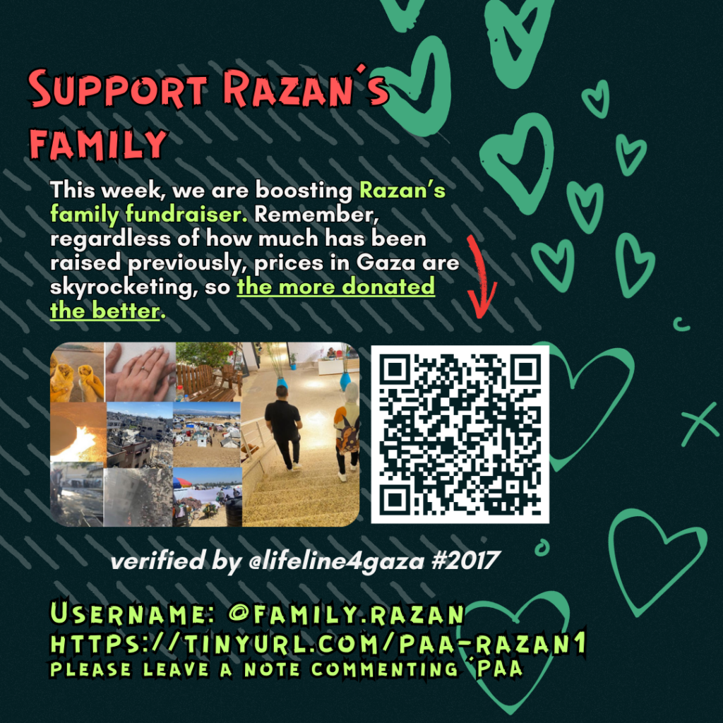 Support Razan's family

This week, we are boosting Razan's family fundraiser. Remember, regardless of how much has been raised previously, prices in Gaza are skyrocketing, so the more donated the better. 

Picture of a family looking at the camera and a QR code to tinyurl.com/paa-razan1

verified by line #2017 @lifeline4gaza

Username: @family.razan
https://tinyurl.com/paa-razan1
please leave a note commenting 'PAA'