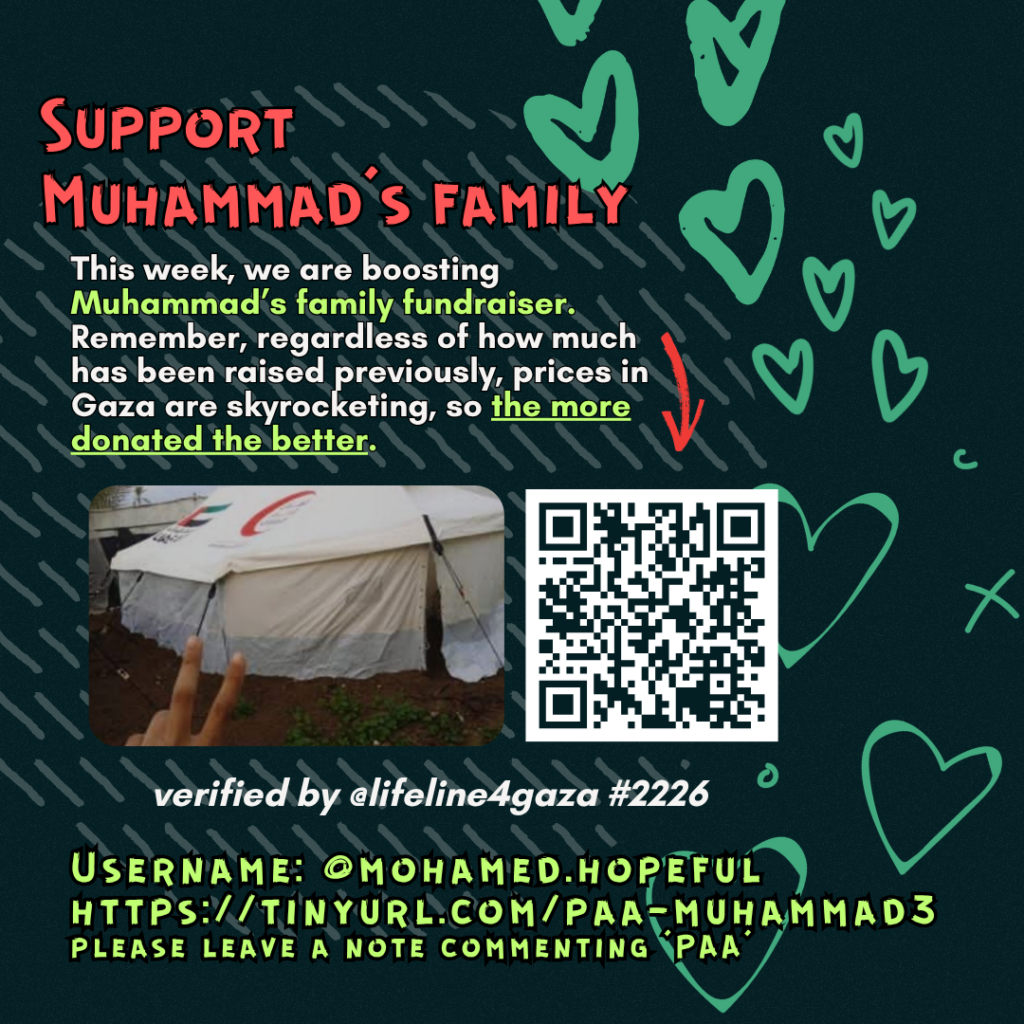 Support Muhammad's family

This week, we are boosting Muhammad's family fundraiser. Remember, regardless of how much has been raised previously, prices in Gaza are skyrocketing, so the more donated the better. 

Picture of a family looking at the camera and a QR code to tinyurl.com/paa-muhammad3

verified by line #2226 @lifeline4gaza

Username: @fmohamed.hopeful
https://tinyurl.com/paa-muhammad3
please leave a note commenting 'PAA'