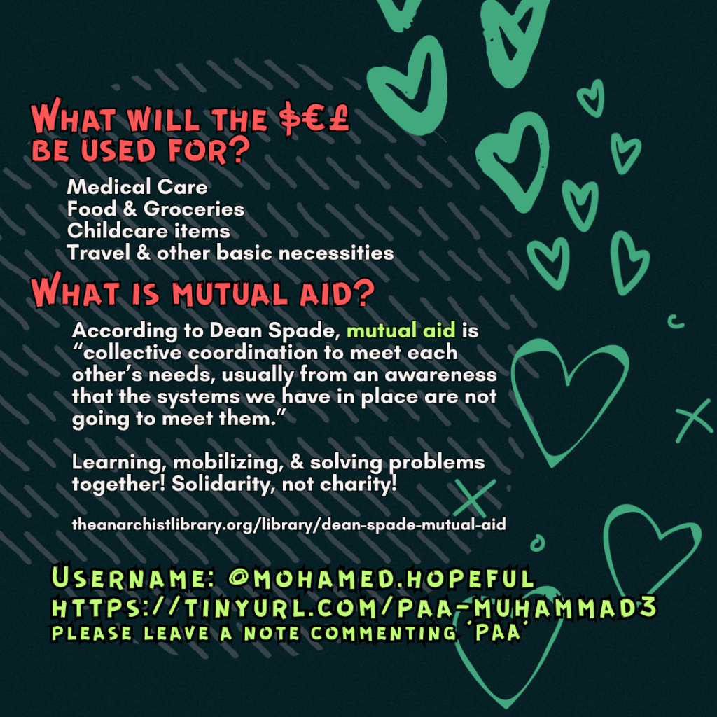 What will the $€£ be used for? 

Medical Care
Food & Groceries
Childcare items
Travel & other basic necessities

What is mutual aid?

According to Dean Spade, mutual aid is “collective coordination to meet each other’s needs, usually from an awareness that the systems we have in place are not going to meet them.”
Learning, mobilizing, & solving problems together! Solidarity, not charity!
 
theanarchistlibrary.org/library/dean-spade-mutual-aid

Username: @mohamed.hopeful
https://tinyurl.com/paa-muhammad3
please leave a note commenting 'PAA'