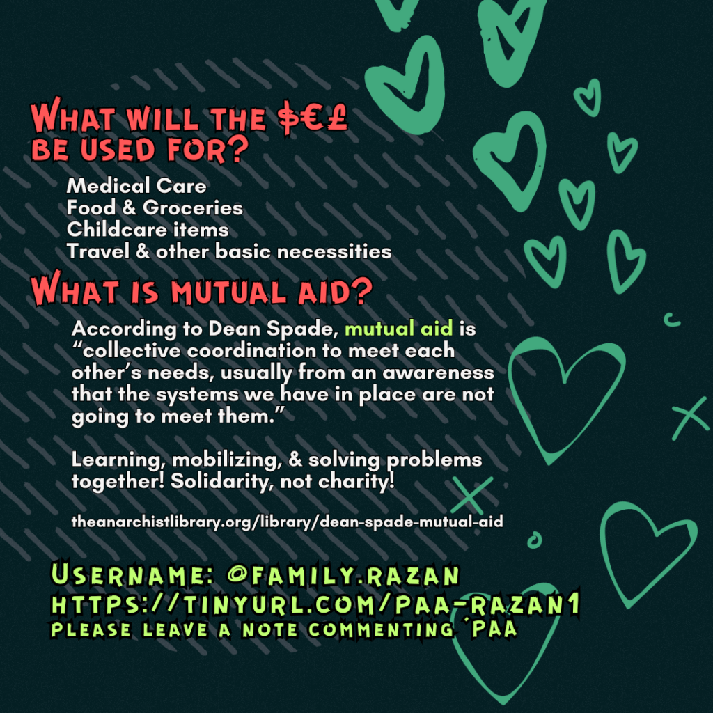 What will the $€£ be used for? 

Medical Care
Food & Groceries
Childcare items
Travel & other basic necessities

What is mutual aid?

According to Dean Spade, mutual aid is “collective coordination to meet each other’s needs, usually from an awareness that the systems we have in place are not going to meet them.”
Learning, mobilizing, & solving problems together! Solidarity, not charity!
 
theanarchistlibrary.org/library/dean-spade-mutual-aid

Username: @family.razan
https://tinyurl.com/paa-razan1
please leave a note commenting 'PAA'