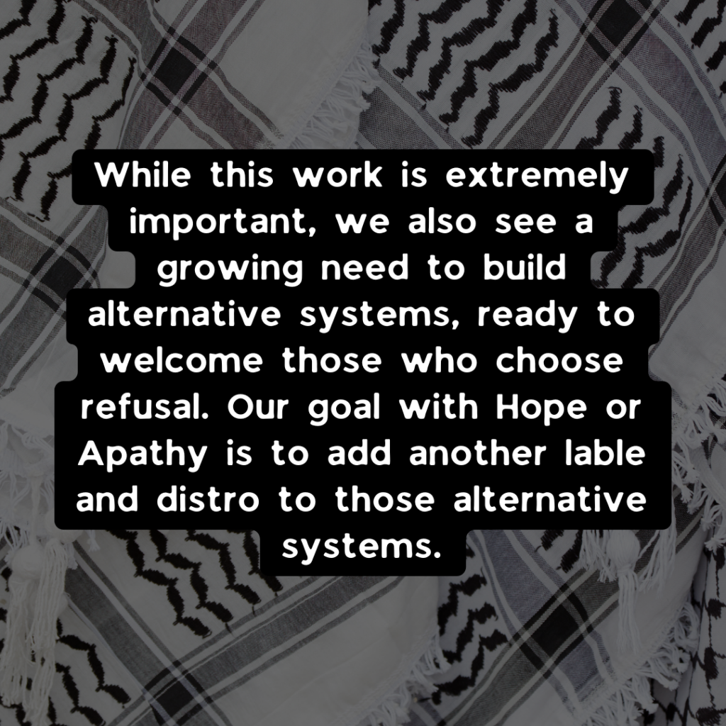 While this work is extremely important, we also see a growing need to build alternative systems, ready to welcome those who choose refusal. Our goal with Hope or Apathy is to add another label and distro to those alternative systems.