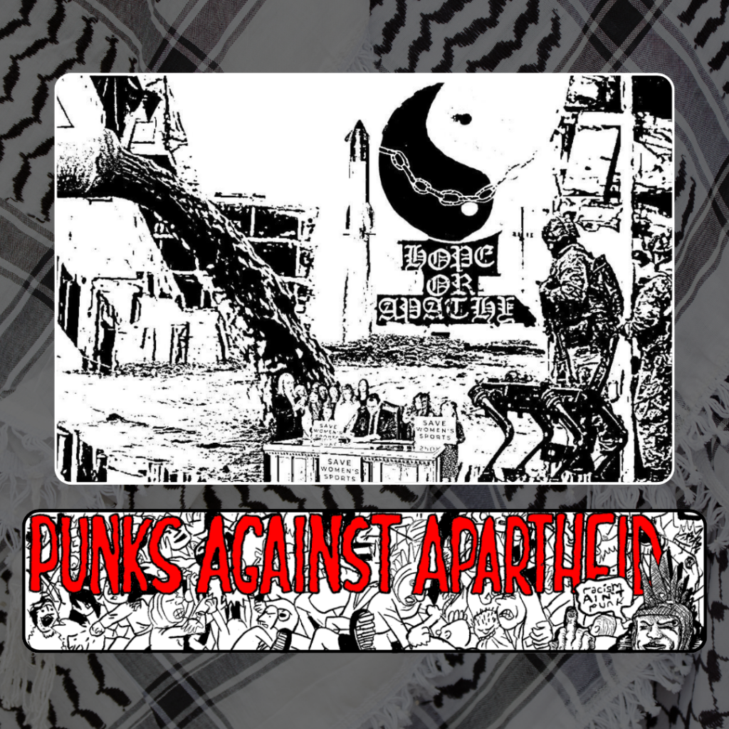 A large square black and white image of a soldier with a dog-like drone by its side, and a table in a courtyard with a large tree below with a politician surrounded by individuals signing a bill with signs that say SAVE WOMEN'S SPORTS.

Below, a long horizontal banner depicting a punk mosh pit,  with large red squiggly letters depicting PUNKS AGAINST APARTHEID on top, and a punk giving the finger on the right saying ‘racism ain’t punk.’

