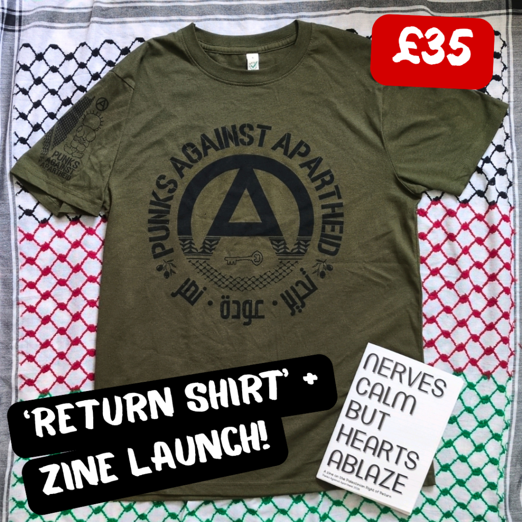 black, red, and green multi-coloured keffiyeh background. In the middle: an olive green t-shirt with a large circle (A) in the middle which fades into a keffiyyeh pattern towards the bottom. There is the silhouette of a key in the negative space at the bottom of the (A). The words PUNKS AGAINST APARTHEID ring the edge of the circle on top. On the bottom, two olive bunches on either side flank the words تجرير عودة نصر in Arabic. On the upper right sleeve (left to the viewer) there is a small map of Palestine with a keffiyyeh pattern overlaid, and a small cartoon Handhala figure, as well as a small circle (A). On the lower right on top of the shirt, there is a zine which says NERVES CALM BUT HEARTS ABLAZE.

In the upper right corner, it says £35, and in the lower left, 'RETURN SHIRT' + ZINE LAUNCH!  