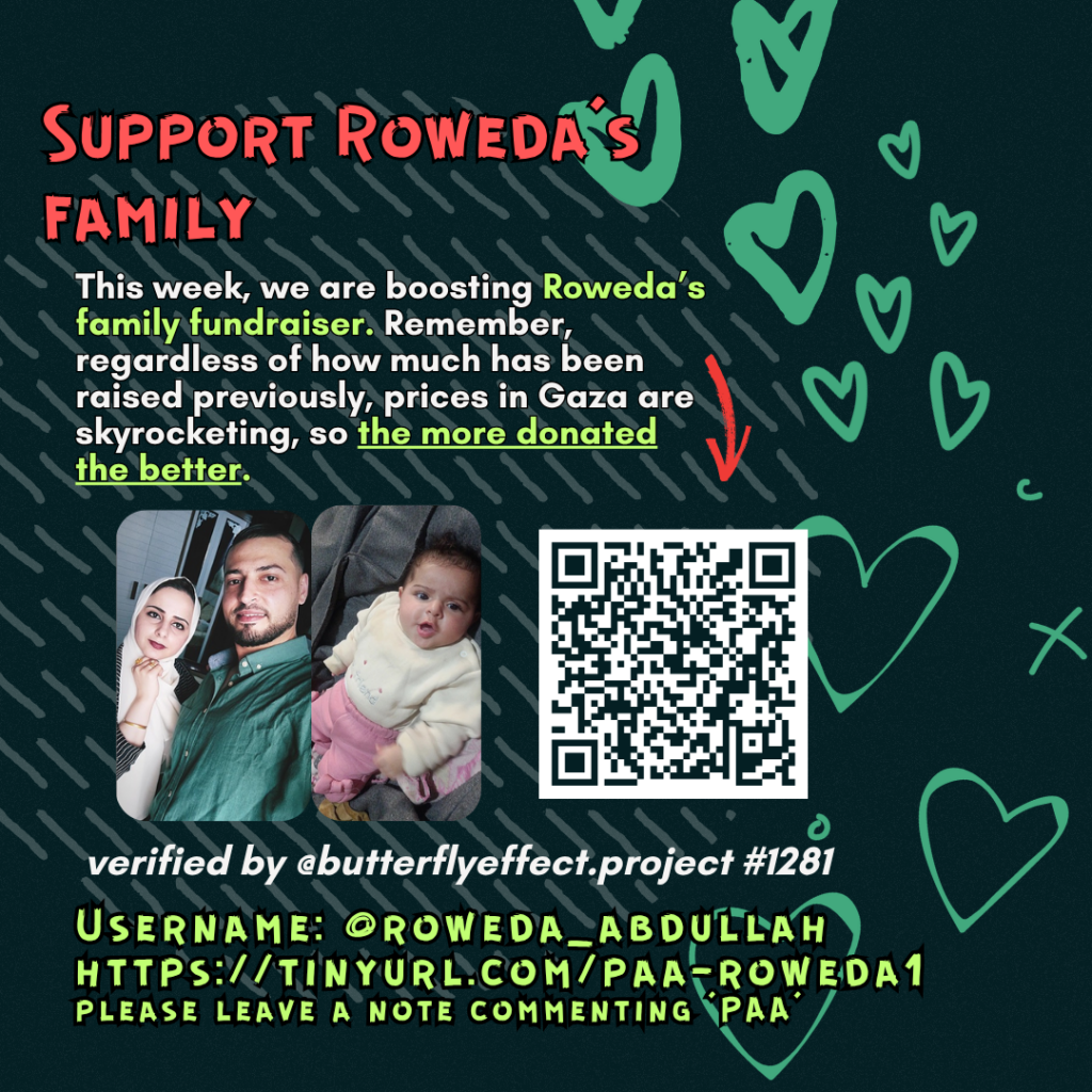 Support Roweda's family

This week, we are boosting Muhammad's family fundraiser. Remember, regardless of how much has been raised previously, prices in Gaza are skyrocketing, so the more donated the better. 

Picture of a family looking at the camera and a QR code to tinyurl.com/paa-roweda1

verified by @butterflyeffect.project #1281 

Username: @roweda_abdullah
https://tinyurl.com/paa-roweda1
please leave a note commenting 'PAA'