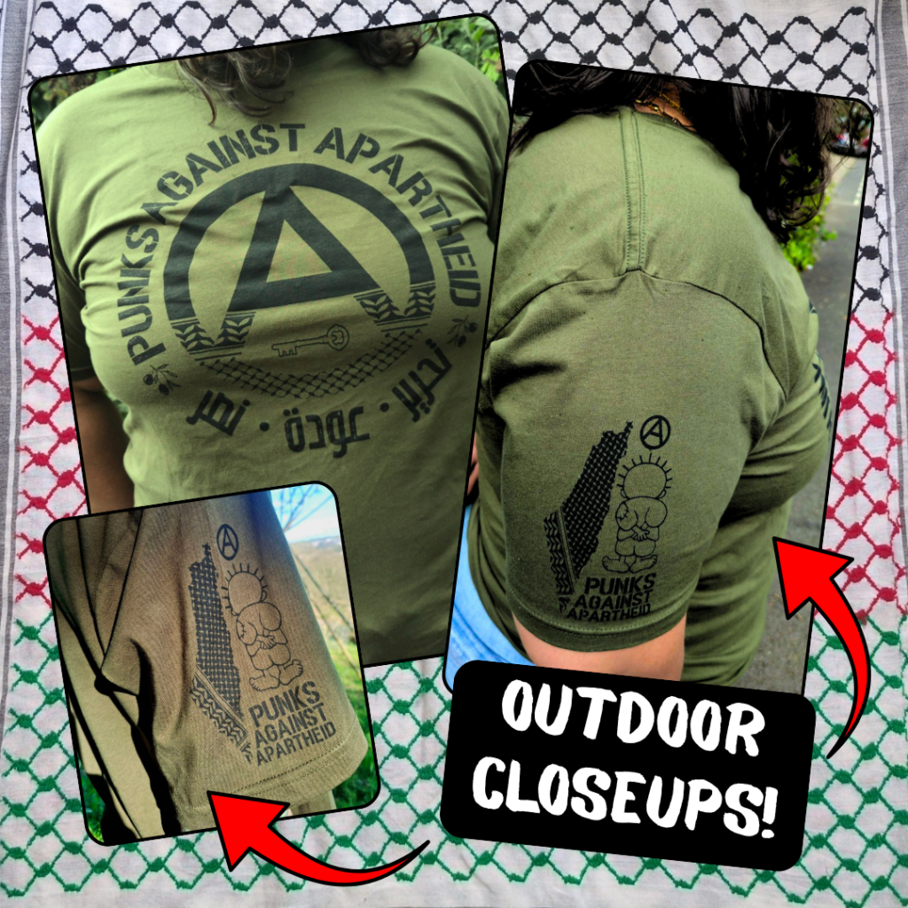 Three pictures of the t-shirt being worn by someone outside in natural lighting, depicting the front and sleeve details:

An olive green t-shirt with a large circle (A) in the middle which fades into a keffiyyeh pattern towards the bottom. There is the silhouette of a key in the negative space at the bottom of the (A). The words PUNKS AGAINST APARTHEID ring the edge of the circle on top. On the bottom, two olive bunches on either side flank the words تجرير عودة نصر in Arabic. On the upper right sleeve (left to the viewer) there is a small map of Palestine with a keffiyyeh pattern overlaid, and a small cartoon Handhala figure, as well as a small circle (A). There is another picture of an even closer shot of the sleeve-detail and in the lower-right, 'OUTDOOR CLOSEUPS!' with arrows pointing to the images.