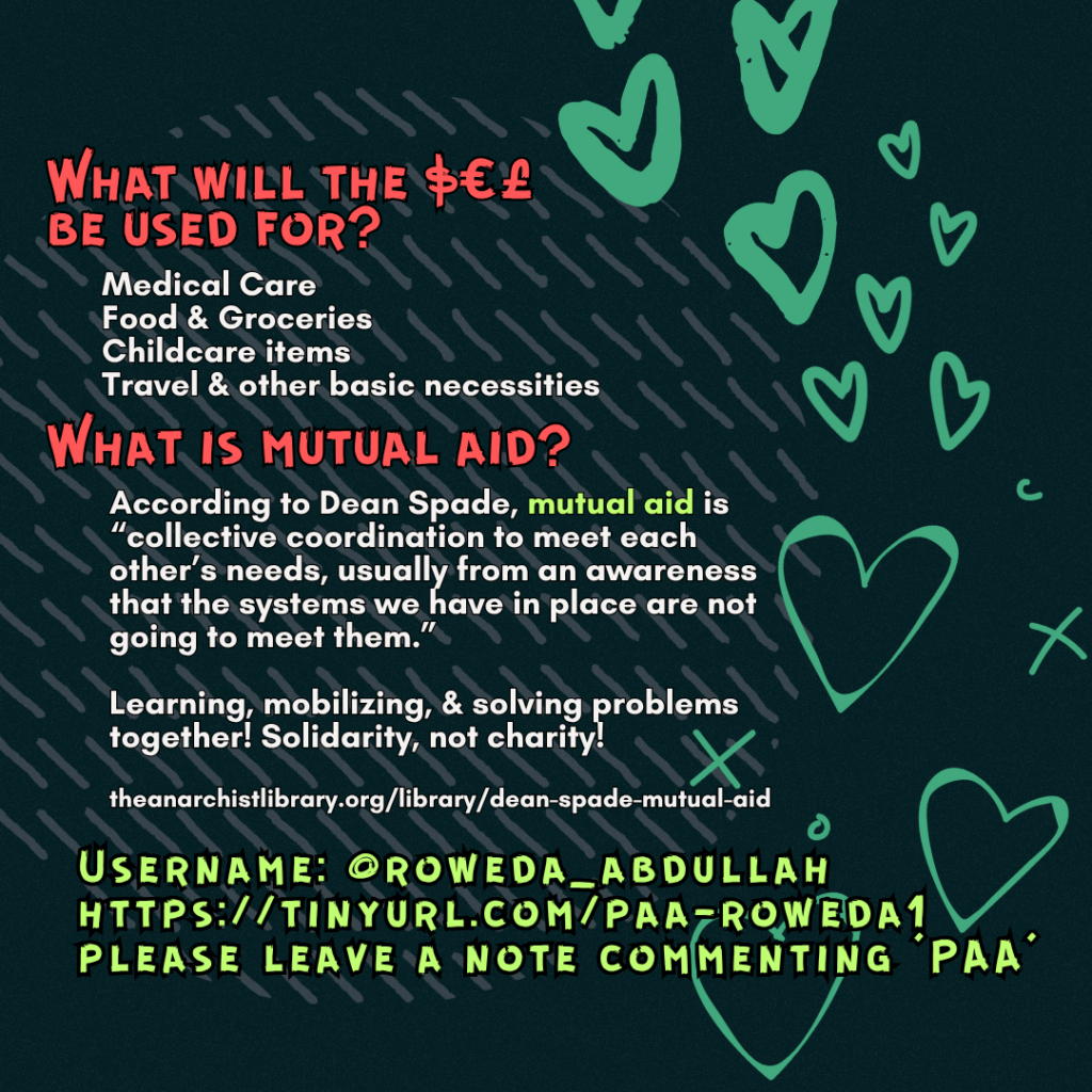 What will the $€£ be used for? 

Medical Care
Food & Groceries
Childcare items
Travel & other basic necessities

What is mutual aid?

According to Dean Spade, mutual aid is “collective coordination to meet each other’s needs, usually from an awareness that the systems we have in place are not going to meet them.”
Learning, mobilizing, & solving problems together! Solidarity, not charity!
 
theanarchistlibrary.org/library/dean-spade-mutual-aid

Username: @roweda_abdullah
https://tinyurl.com/paa-roweda1
please leave a note commenting 'PAA'