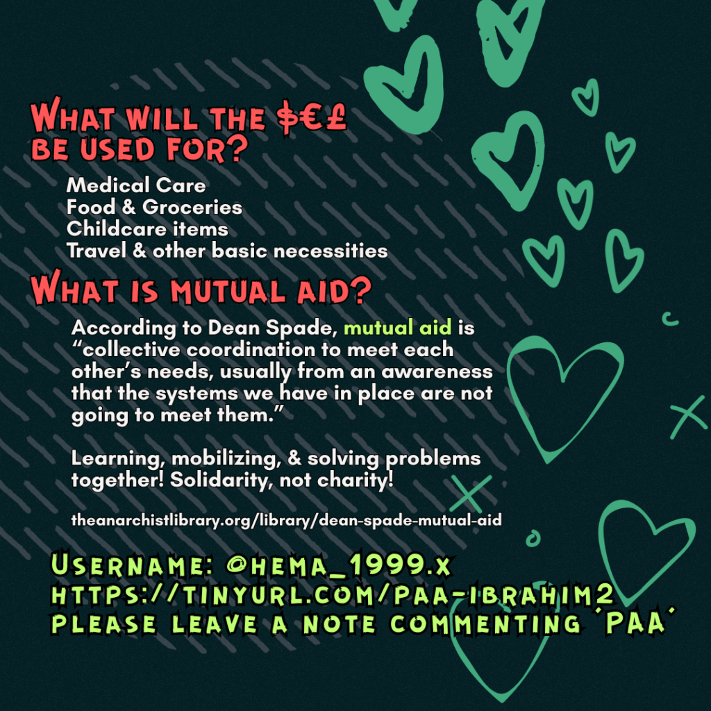 


What will the $€£ be used for? 

Medical Care
Food & Groceries
Childcare items
Travel & other basic necessities

What is mutual aid?

According to Dean Spade, mutual aid is “collective coordination to meet each other’s needs, usually from an awareness that the systems we have in place are not going to meet them.”
Learning, mobilizing, & solving problems together! Solidarity, not charity!
 
theanarchistlibrary.org/library/dean-spade-mutual-aid

Username: @hema_1999.x
https://tinyurl.com/paa-ibrahim2
please leave a note commenting 'PAA'