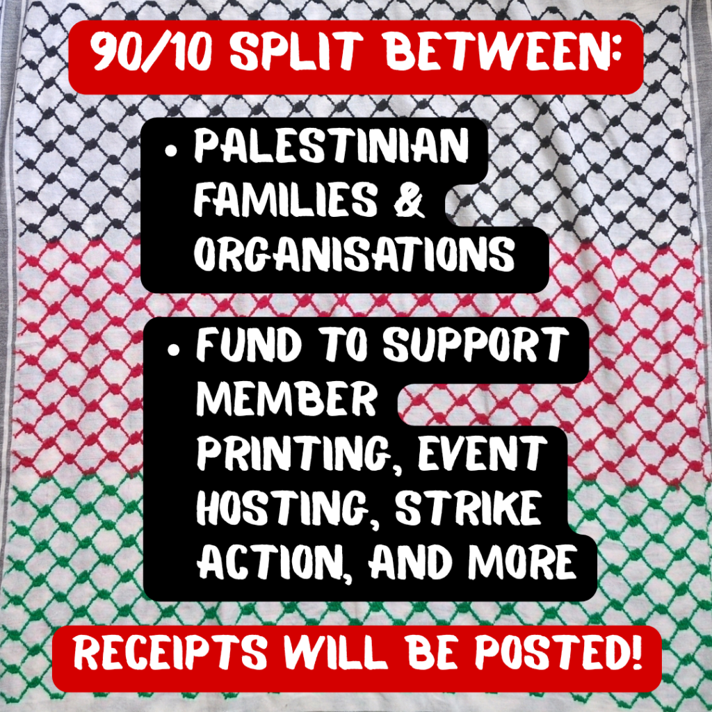 90/10 SPLIT BETWEEN:

-Palestinian families & organisations

-Fund to support member printing, event hosting, strike action, and more