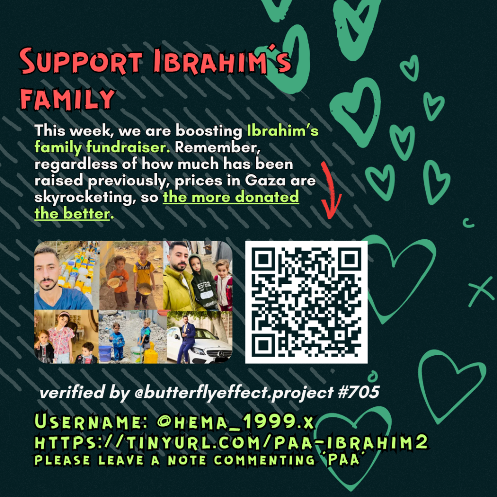 Support Ibrahim's family

This week, we are boosting Ibrahim's family fundraiser. Remember, regardless of how much has been raised previously, prices in Gaza are skyrocketing, so the more donated the better. 

Picture of a family looking at the camera and a QR code to tinyurl.com/paa-ibrahim2

verified by @butterflyeffect.project #1281 

Username: @hema_1999.x
https://tinyurl.com/paa-ibrahim2
please leave a note commenting 'PAA'