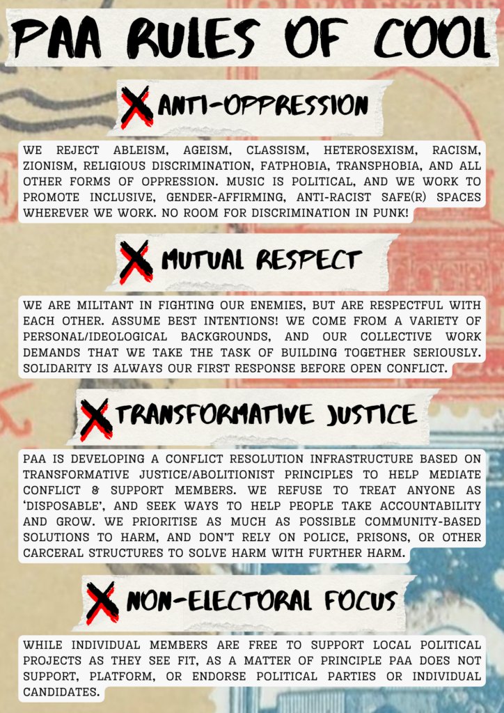 PAA RULES OF COOL

Anti-oppression

We reject ableism, ageism, classism, heterosexism, racism, zionism, religious discrimination, fatphobia, transphobia, and all other forms of oppression. music is political, and We work to promote inclusive, gender-affirming, anti-racist safe(r) spaces wherever we work. No room for discrimination in punk!

Mutual Respect

We are militant in fighting our enemies, but are respectful with each other. Assume best intentions! We come from a variety of personal/ideological backgrounds, and our collective work demands that we take the task of building together seriously. Solidarity is always our first response before open conflict.

Transformative Justice

PAA is developing a conflict resolution infrastructure based on transformative justice/abolitionist principles to help mediate conflict & support members. We refuse to treat anyone as ‘disposable’, and seek ways to help people take accountability and grow. We prioritise as much as possible community-based solutions to harm, and don’t rely on police, prisons, or other carceral structures to solve harm with further harm.

Non-electoral Focus

While individual members are free to support local political projects as they see fit, as a matter of principle PAA does not support, platform, or endorse political parties or individual candidates.
