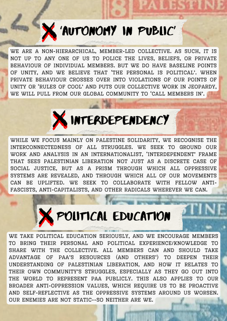 ‘Autonomy in public’

We are a non-hierarchical, member-led collective. As such, it is not up to any one of us to police the lives, beliefs, or private behaviour of individual members. but we do have baseline Points of Unity, and we believe that ‘the personal is political’. When private behaviour crosses over into violations of our Points of Unity or ‘Rules of Cool’ and puts our collective work in jeopardy, we will pull from our global community to ‘call members in’.


Interdependency

While we focus mainly on Palestine solidarity, we recognise the interconnectedness of all struggles. We seek to ground our work and analysis in an internationalist, ‘interdependent’ frame that sees Palestinian liberation not just as a discrete case of social justice, but as a prism through which all oppressive systems are revealed, and through which all of our movements can be uplifted. We seek to collaborate with fellow anti-fascists, anti-capitalists, and other radicals wherever we can.


Political Education

We take political education seriously, and we encourage members to bring their personal and political experience/knowledge to share with the collective. All members can and should take advantage of PAA’s resources (and others’) to deepen their understanding of Palestinian liberation, and how it relates to their own community’s struggles, especially as they go out into the world to represent PAA publicly. This also applies to our broader anti-oppression values, which require us to be proactive and self-reflective as the oppressive systems around us worsen. Our enemies are not static--so neither are we.
