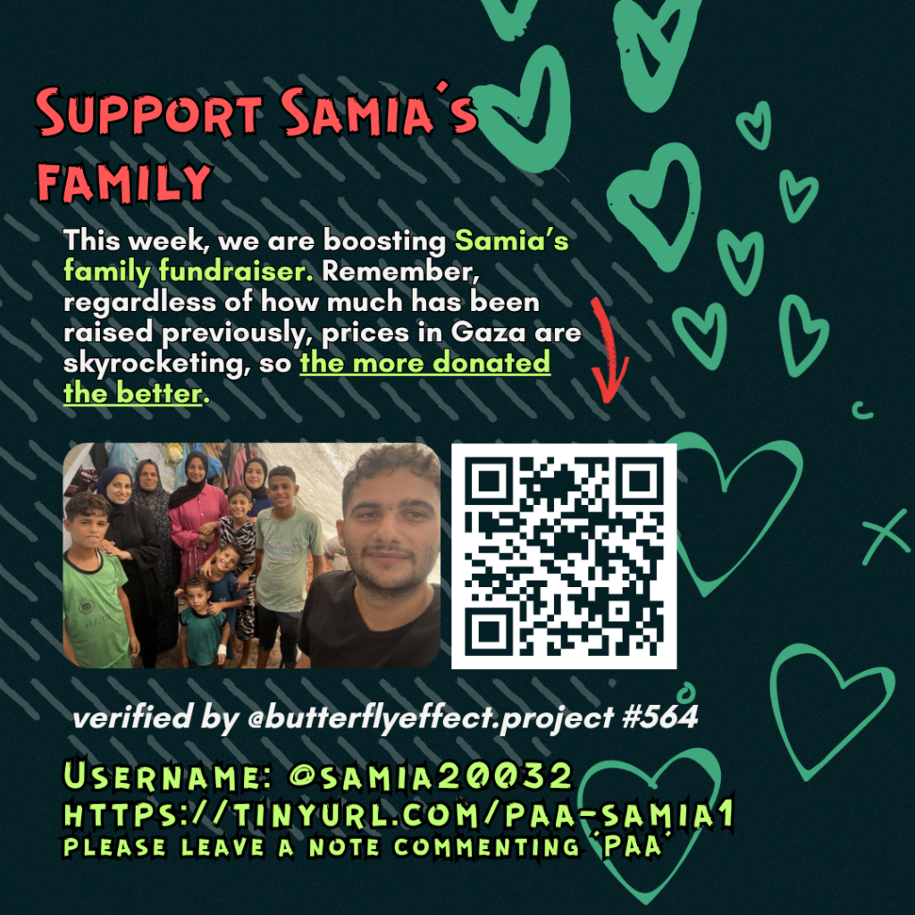 Support Samias family

This week, we are boosting Samia's family fundraiser. Remember, regardless of how much has been raised previously, prices in Gaza are skyrocketing, so the more donated the better. 

Picture of a family looking at the camera and a QR code to tinyurl.com/paa-samia1

verified by @butterflyeffect.project #564

Username: @samia20032
tinyurl.com/paa-samia1
please leave a note commenting 'PAA'