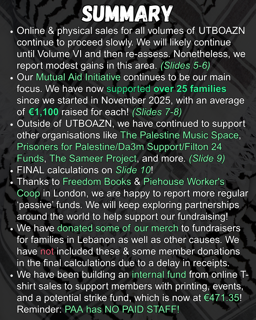 SUMMARY
Online & physical sales for all volumes of UTBOAZN continue to proceed slowly. We will likely continue until Volume VI and then re-assess. Nonetheless, we report modest gains in this area. (Slides 5-6)
Our Mutual Aid Initiative continues to be our main focus. We have now supported over 25 families since we started in November 2025, with an average of €1,100 raised for each! (Slides 7-8)
Outside of UTBOAZN, we have continued to support other organisations like The Palestine Music Space, Prisoners for Palestine/Da3m Support/Filton 24 Funds, The Sameer Project, and more. (Slide 9)
FINAL calculations on Slide 10!
Thanks to Freedom Books & Piehouse Worker's Coop in London, we are happy to report more regular ‘passive’ funds. We will keep exploring partnerships around the world to help support our fundraising!
We have donated some of our merch to fundraisers for families in Lebanon as well as other causes. We have not included these & some member donations in the final calculations due to a delay in receipts.
We have been building an internal fund from online T-shirt sales to support members with printing, events, and a potential strike fund, which is now at €471.35! Reminder: PAA has NO PAID STAFF!