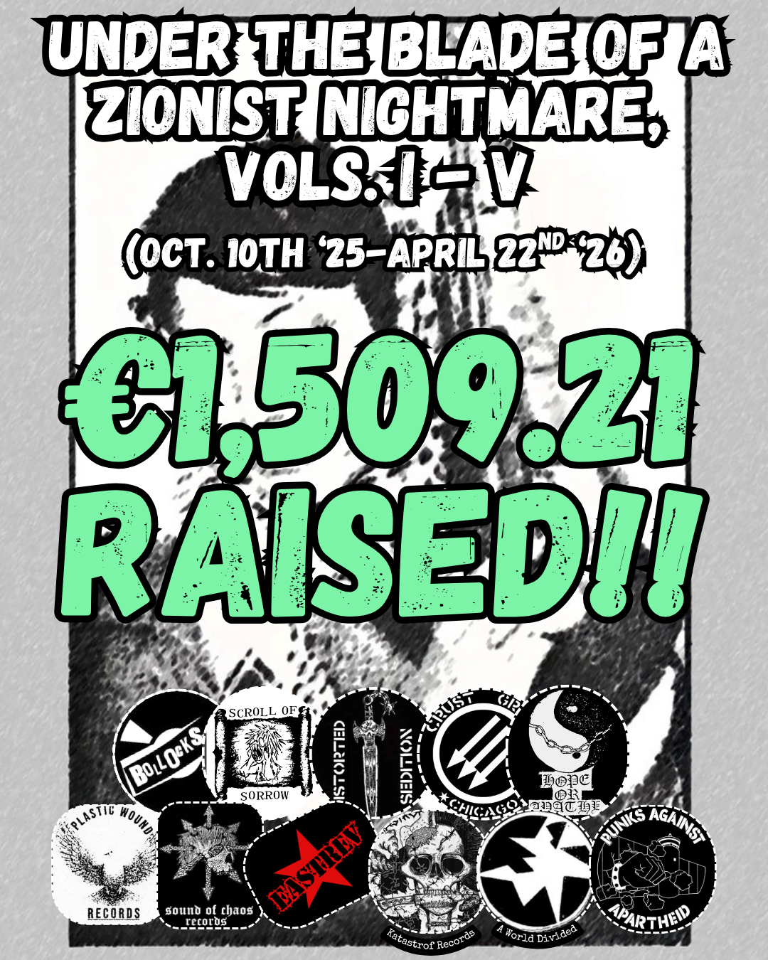 Under the Blade of a Zionist Nightmare,
VoLs. I - V
(OCT. 10th ‘25-APRIL 22nd ‘26)
€1,509.21 RAISED!!
Grey background cassette cover with Palestinian activist on the cover
11 logos: Bollocks Records, Scroll of Sorrow, Distorted Sedition, Hope or Apathy, Crust Grind Chicago, Plastic Wound Records, Sound of Chaos Records, EastRev, Katastrof Records, A World Divided, Punks Against Apartheid