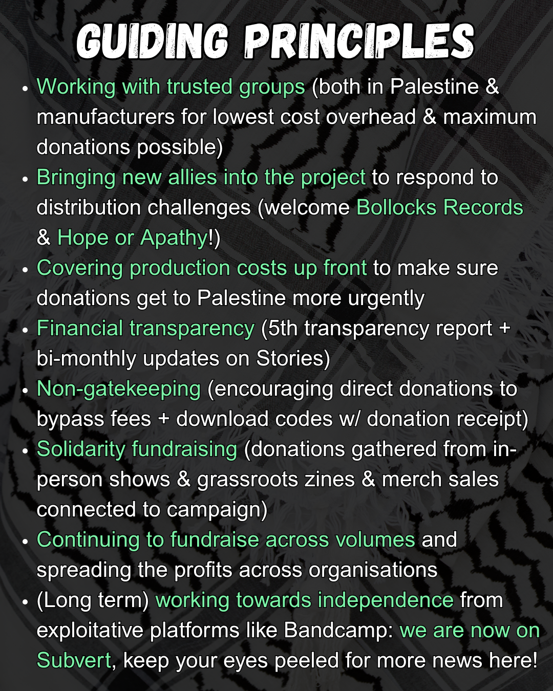 GUIDING PRINCIPLES
Working with trusted groups (both in Palestine & manufacturers for lowest cost overhead & maximum donations possible)
Bringing new allies into the project to respond to distribution challenges (welcome Bollocks Records & Hope or Apathy!)
Covering production costs up front to make sure donations get to Palestine more urgently
Financial transparency (5th transparency report + bi-monthly updates on Stories)
Non-gatekeeping (encouraging direct donations to bypass fees + download codes w/ donation receipt)
Solidarity fundraising (donations gathered from in-person shows & grassroots zines & merch sales connected to campaign)
Continuing to fundraise across volumes and spreading the profits across organisations
(Long term) working towards independence from exploitative platforms like Bandcamp: we are now on Subvert, keep your eyes peeled for more news here!