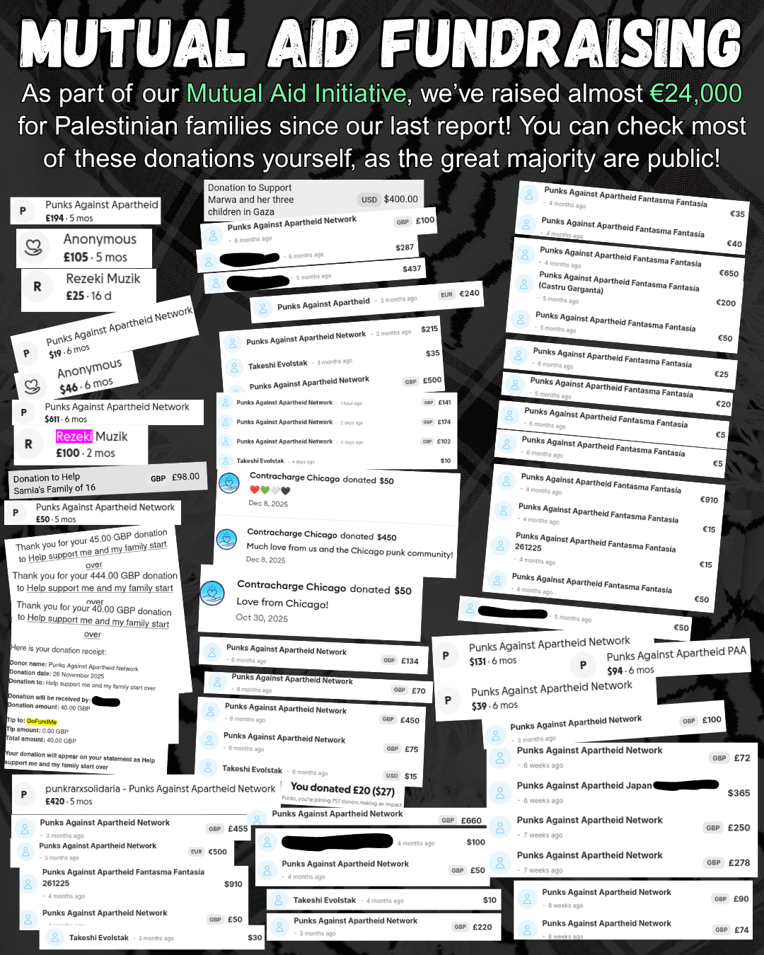 Mutual Aid Fundraising
As part of our Mutual Aid Initiative, we’ve raised almost €24,000 for Palestinian families since our last report! You can check most of these donations yourself, as the great majority are public!
Screenshots of receipts. Character limit prevents listing all the details of receipts. Alternative resource for text-based receipts being worked on for website.