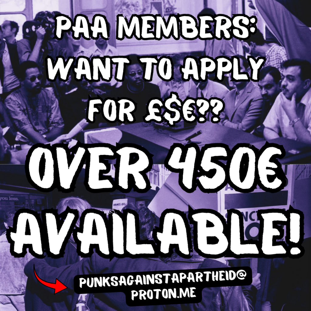 PAA MEMBERS:
WANT TO APPLY £$€??
OVER 450€ AVAILABLE!
Red arrow to punksagainstapartheid@proton.me
Background: top half shows a meeting between black & Palestinian revolutionaries. Bottom half shows three protestors embracing at a South African anti-apartheid protest.