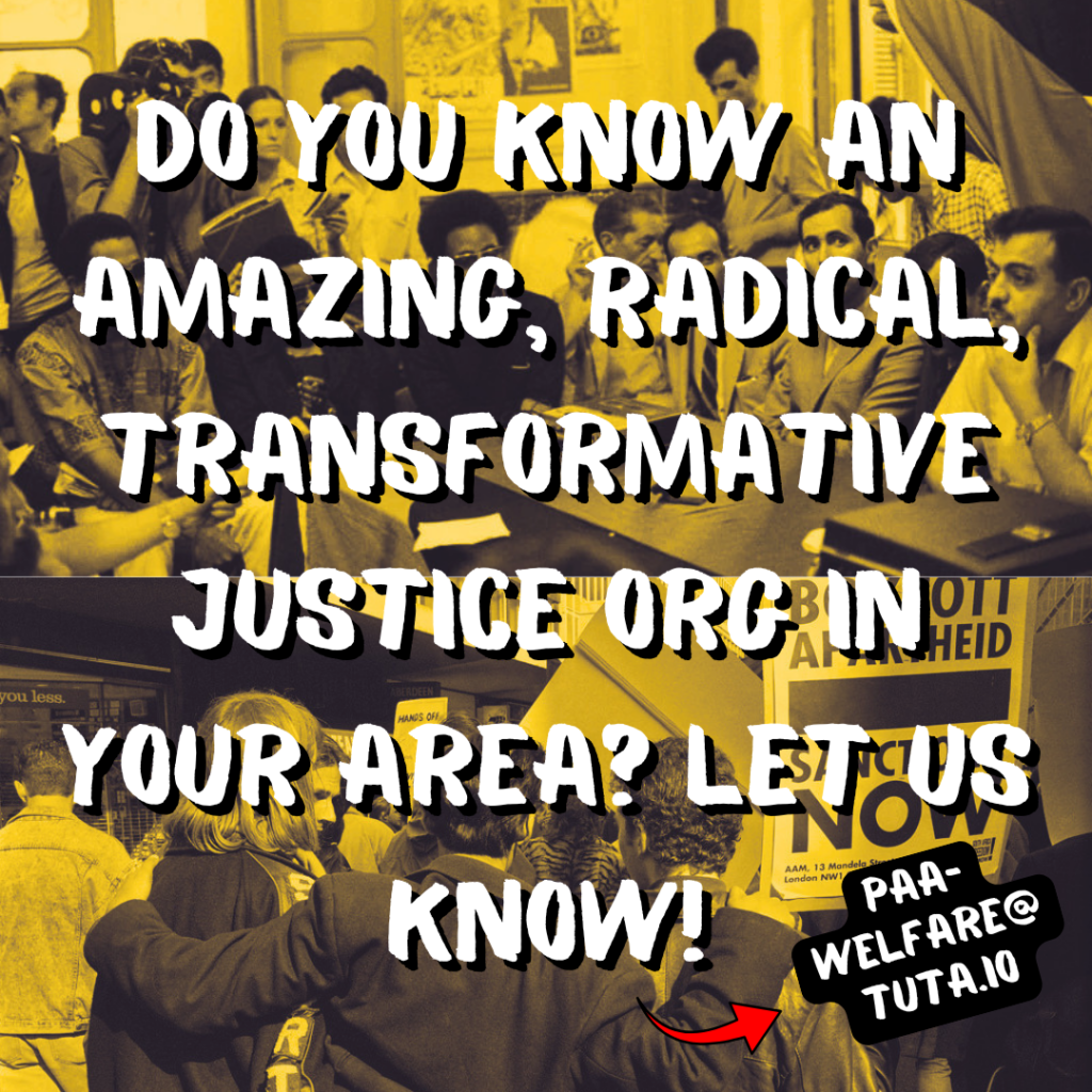 Do you know an amazing, radical, transformative justice org in your area? Let us know! (Red arrow pointing to paa-welfare@tuta.io)

Background: top half shows a meeting between black & Palestinian revolutionaries. Bottom half shows three protestors embracing at a South African anti-apartheid protest.