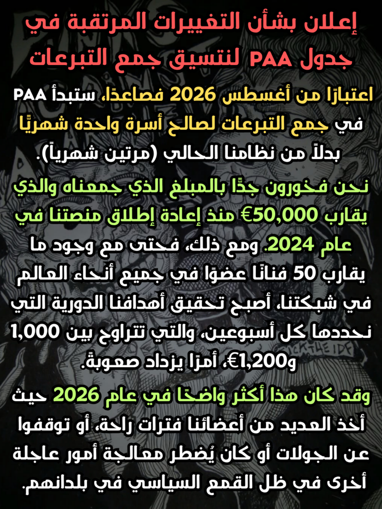 إعلان بشأن التغييرات المرتقبة في جدول PAA
لنتسيق جمع التبرعات
اعتبارًا من أغسطس 2026 فصاعدًا، ستبدأ PAA
في جمع التبرعات لصالح أسرة واحدة شهريًّا بدلاً من نظامنا الحالي (مرتين شهرياً)
نحن فخورون جدًّا بالمبلغ الذي جمعناه والذي يقارب 50,000€ منذ إعادة إطلاق منصتنا في عام 2024. ومع ذلك، فحتى مع وجود ما يقارب 50 فنانًا عضوًا في جميع أنحاء العالم في شبكتنا، أصبح تحقيق أهدافنا الدورية التي نحددها كل أسبوعين، والتي تتراوح بين 1,000 و1,200€، أمرًا يزداد صعوبةً
وقد كان هذا أكثر واضحًا في عام 2026 حيث أخذ العديد من أعضائنا فترات راحة، أو توقفوا عن الجولات أو كان يٌضطر معالجة أمور عاجلة أخرى في ظل القمع السياسي في بلدانهم.