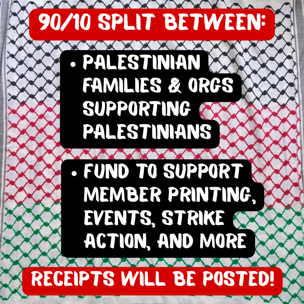 90/10 SPLIT BETWEEN:
-Palestinian families & orgs supporting Palestinians
-Fund to support member printing, event hosting, strike action, and more