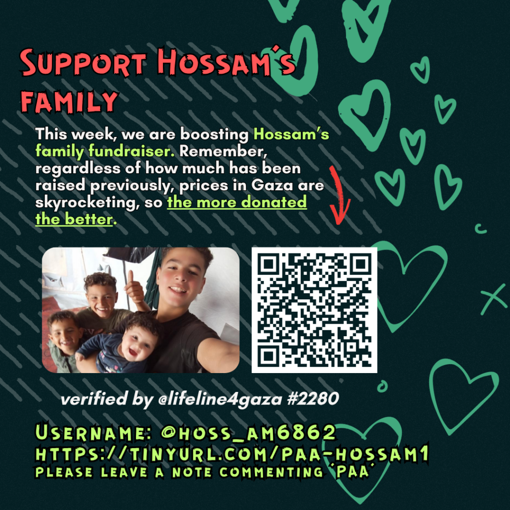Support Hossam's family
This week, we are boosting Hossam's family fundraiser. Remember, regardless of how much has been raised previously, prices in Gaza are skyrocketing, so the more donated the better.
Picture of a family looking at the camera and a QR code to tinyurl.com/paa-hossam1
verified by @lifeline4gaza #2280
Username: @hoss_am6862
tinyurl.com/paa-hossam1
please leave a note commenting 'PAA'