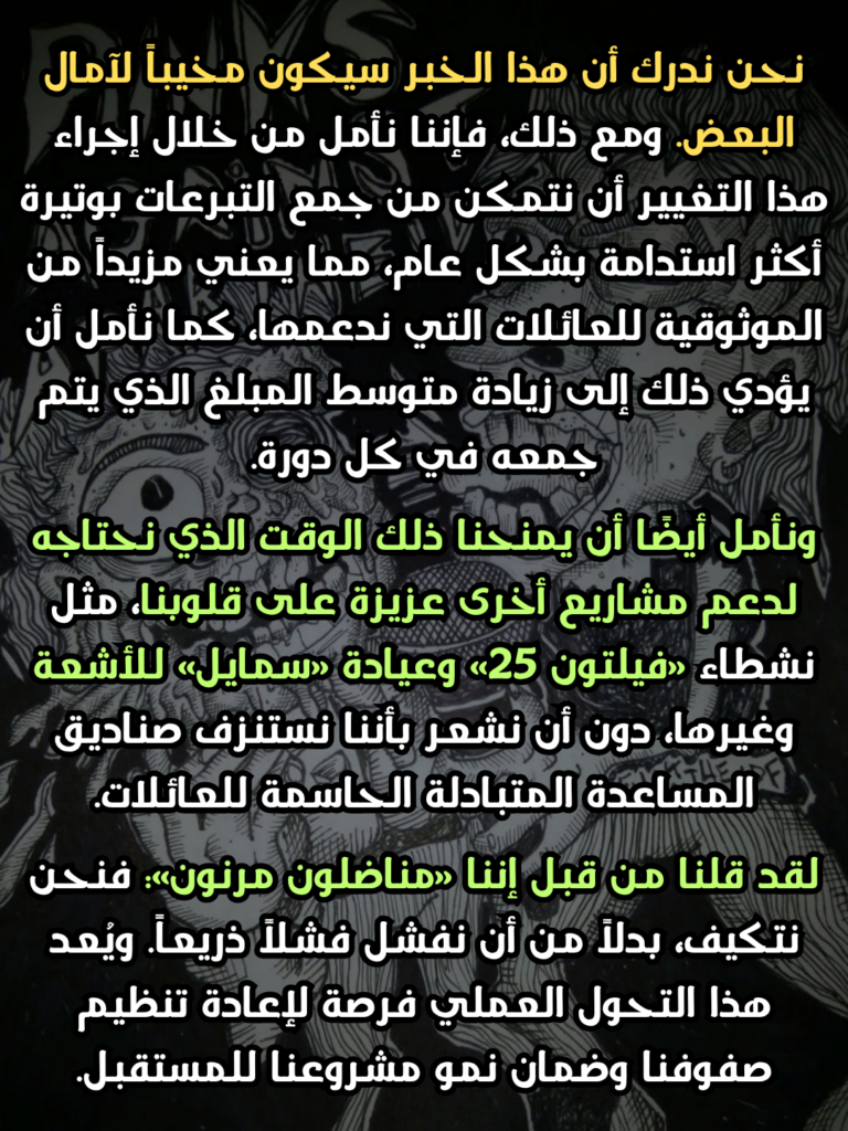 نحن ندرك أن هذا الخبر سيكون مخيباً لآمال البعض. ومع ذلك، فإننا نأمل من خلال إجراء هذا التغيير أن نتمكن من جمع التبرعات بوتيرة أكثر استدامة بشكل عام، مما يعني مزيداً من الموثوقية للعائلات التي ندعمها، كما نأمل أن يؤدي ذلك إلى زيادة متوسط المبلغ الذي يتم جمعه في كل دورة.
ونأمل أيضًا أن يمنحنا ذلك الوقت الذي نحتاجه لدعم مشاريع أخرى عزيزة على قلوبنا، مثل نشطاء «فيلتون 25» وعيادة «سمايل» للأشعة وغيرها، دون أن نشعر بأننا نستنزف صناديق المساعدة المتبادلة الحاسمة للعائلات.
لقد قلنا من قبل إننا «مناضلون مرنون»: فنحن نتكيف، بدلاً من أن نفشل فشلاً ذريعاً. ويُعد هذا التحول العملي فرصة لإعادة تنظيم صفوفنا وضمان نمو مشروعنا للمستقبل.