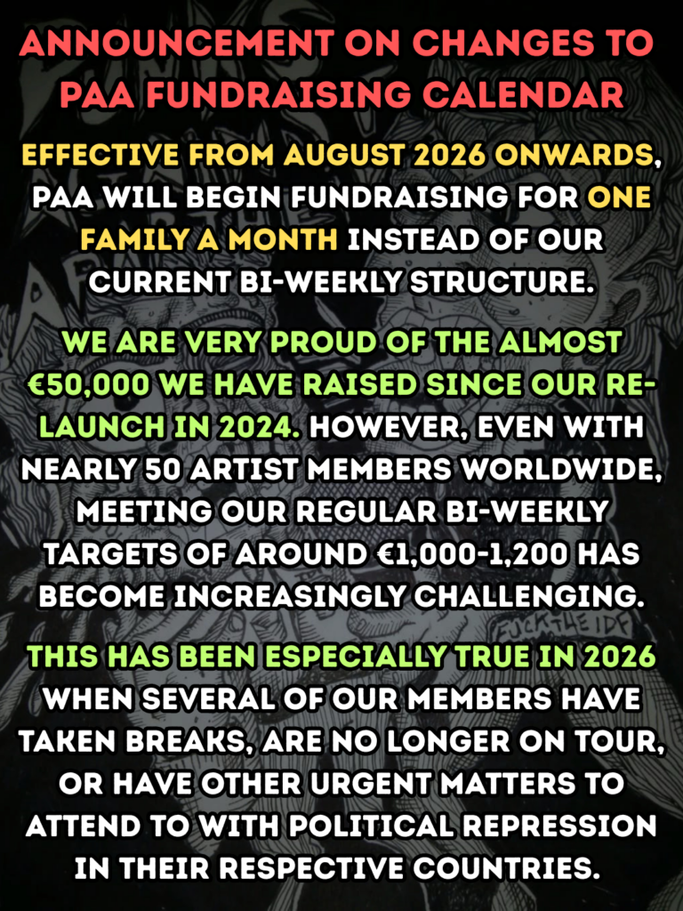 ANNOUNCEMENT ON CHANGES TO
PAA FUNDRAISING CALENDAR
effective from august 2026 onwards, paa will begin fundraising for one family a month instead of our current bi-weekly structure.
We are very proud of the almost €50,000 we have raised since our re-launch in 2024. However, even with nearly 50 artist members worldwide, meeting our regular bi-weekly targets of around €1,000-1,200 has become increasingly challenging.
this has been especially true in 2026 when several of our members have taken breaks, are no longer on tour, or have other urgent matters to attend to with political repression in their respective countries.