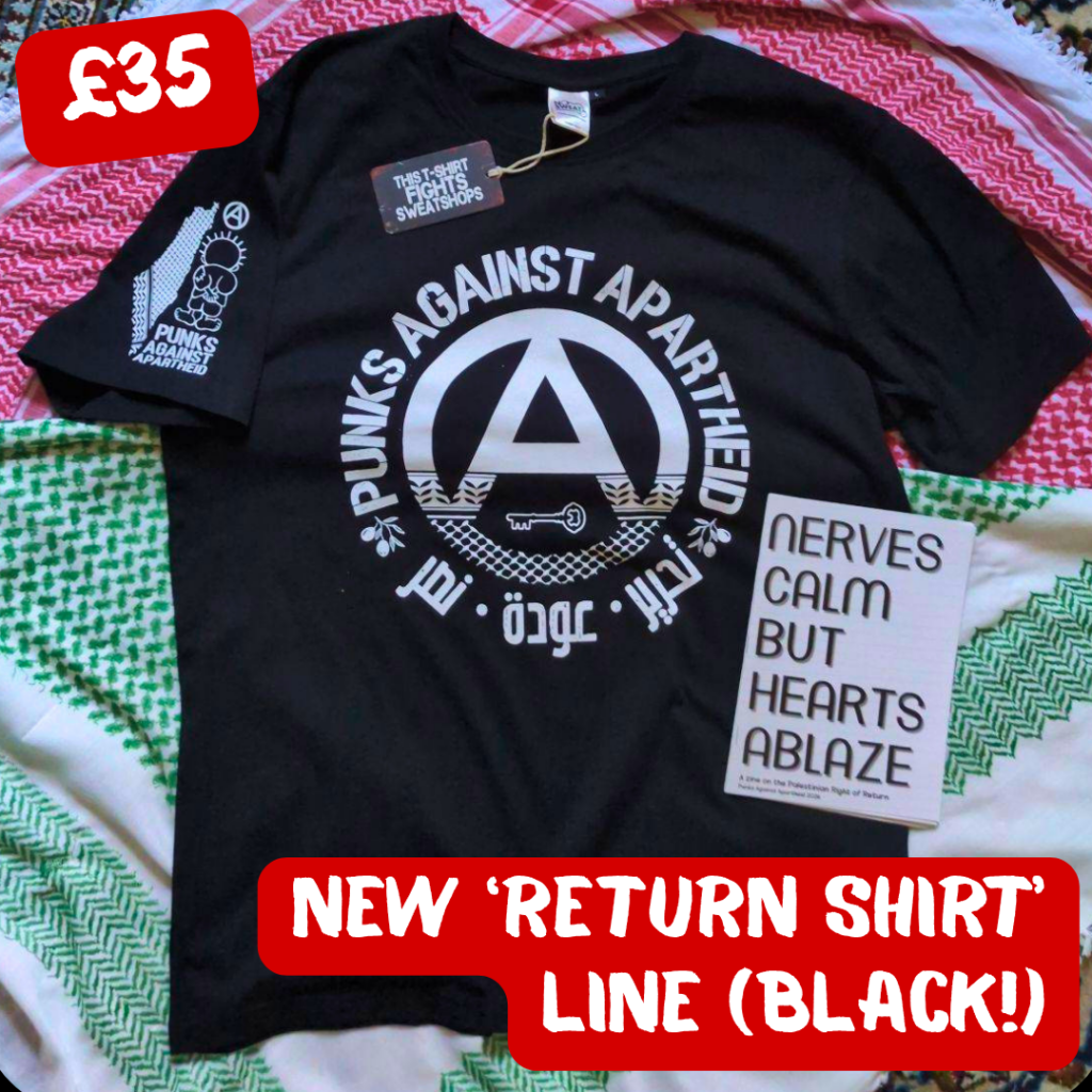 black, red, and green multi-coloured keffiyeh background. In the middle: a black t-shirt with a large circle (A) in the middle which fades into a keffiyyeh pattern towards the bottom. There is the silhouette of a key in the negative space at the bottom of the (A). The words PUNKS AGAINST APARTHEID ring the edge of the circle on top. On the bottom, two olive bunches on either side flank the words تجرير عودة نصر in Arabic. On the upper right sleeve (left to the viewer) there is a small map of Palestine with a keffiyyeh pattern overlaid, and a small cartoon Handhala figure, as well as a small circle (A). On the lower right on top of the shirt, there is a zine which says NERVES CALM BUT HEARTS ABLAZE. There is a tag visible which says THIS SHIRT FIGHTS SWEATSHOPS.
In the upper left corner, it says £35, and in the lower right, NEW 'RETURN SHIRT' LINE (BLACK!)