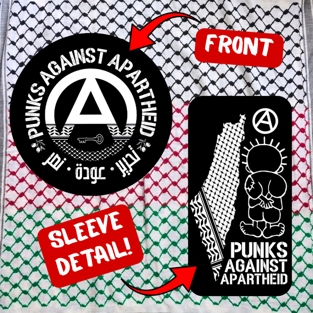 Black & white detailed logo images depicted for clarity of the two images on the shirt:
The word 'FRONT' with an arrow pointing to: a large circle (A) in the middle which fades into a keffiyyeh pattern towards the bottom. There is the silhouette of a key in the negative space at the bottom of the (A). The words PUNKS AGAINST APARTHEID ring the edge of the circle on top. On the bottom, two olive bunches on either side flank the words تجرير عودة نصر in Arabic.
The words 'SLEEVE DETAIL!' with an arrow pointing to: a small map of Palestine with a keffiyyeh pattern overlaid, and a small cartoon Handhala figure, as well as a small circle (A).