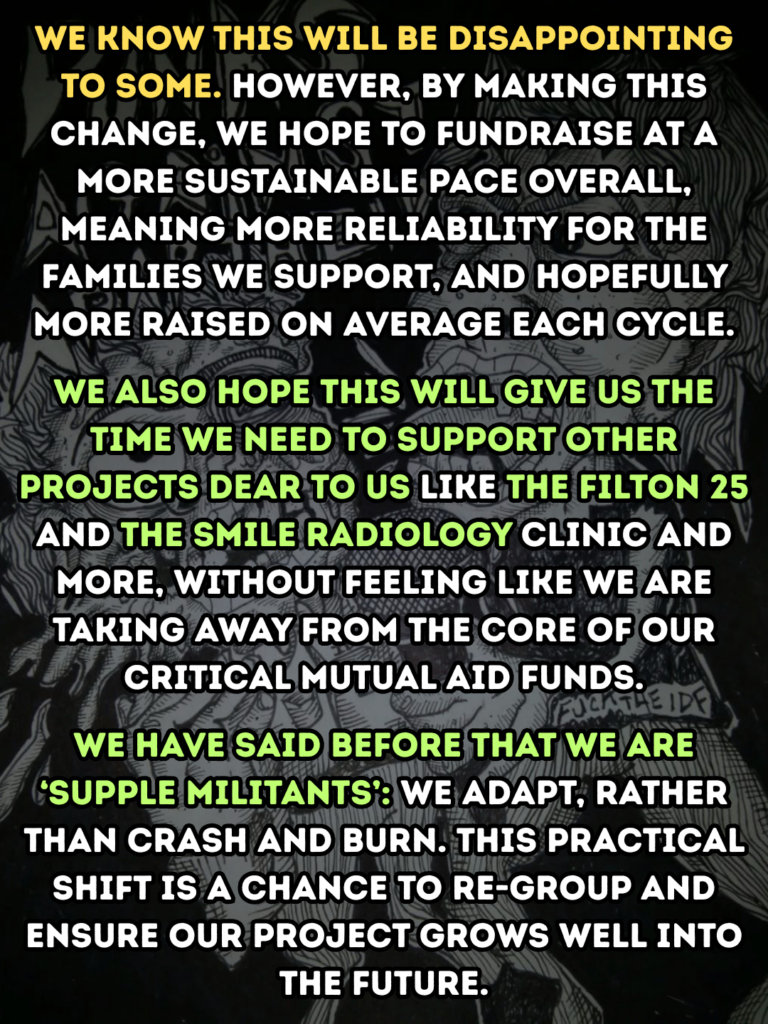 we know this will be disappointing to some. however, by Making this Change, we hope to fundraise at a more sustainable pace overall, meaning more reliability for the families we support, and hopefully more raised on average each cycle.
We also hope this will give us the time we need to support other projects dear to us like the Filton 25 and the Smile radiology clinic and more, without feeling like we are taking away from the core of our critical mutual aid funds.
We have said before that we are ‘supple militants’: we adapt, rather than crash and burn. this practical shift is a chance to re-group and ensure our project grows well into the future.
