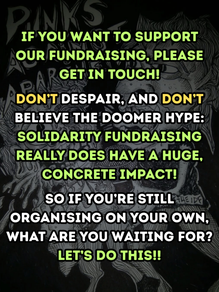 if you want to support our fundraising, please get in touch!
don’t despair, and don’t believe the doomer hype: solidarity fundraising really DOES have a huge, concrete impact!
So if you’re still organising on your own, what are you waiting for? let’s do this!!