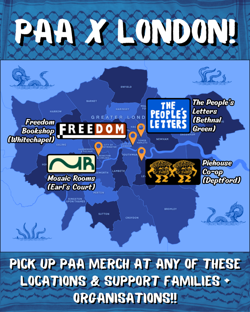 Background of a blue-tinted kufiyyeh pattern.

PAA X LONDON! 

Map of London boroughs with 4 orange pins. in upper right, a pin + logo that says THE PEOPLE'S LETTERS and the text "The People's Letters (Bethnal Green)." 

A bit below that, a pin + logo depicting two anthropomorphic pie-characters arm in arm, with the text "Piehouse Co-op (Deptford)"

In the upper left, a pin + logo that says FREEDOM in black, red, and white, with the text "Freedom Bookshop (Whitechapel)".

Below this on the lower left a pin + logo that depicts a stylised 'M R' and the text "Mosaic Rooms (Earl's Court)".

On the edges of the map are sketches of tentacles, dragons, and 'kraken' style creatures as though in the ocean.

At the bottom: "PICK UP PAA MERCH AT ANY OF THESE LOCATIONS & SUPPORT FAMILIES + ORGANISATIONS!!