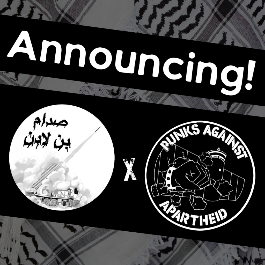 Image with a faded kuffiyeh pattern in the background overlaid with text & image blocks.
On top, it reads ‘Announcing!’ diagonally overlaid in white on a black strip, and below, two circular logos outlined in white on their own black strip.
The one on the left is a circular logo with Arabic text that reads صدام بن لادن with an image of a rocket being fired from a truck.
The one on the right is the Punks Against Apartheid logo, which shows a fist with a spikey bracelet punching through the apartheid wall & the text ‘PUNKS AGAINST APARTHEID’ around the circle’s edge.