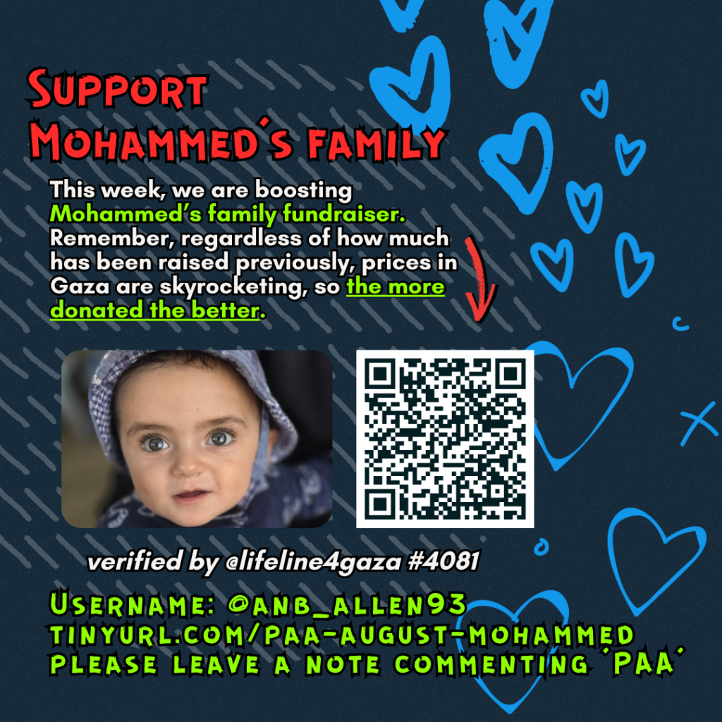 Support Mohammed's family

This week, we are boosting Mohammed's family fundraiser. Remember, regardless of how much has been raised previously, prices in Gaza are skyrocketing, so the more donated the better. 

Picture of a family looking at the camera and a QR code to tinyurl.com/paa-august-mohammed

verified by @lifeline4gaza #4081

Username: @anb_allen93
tinyurl.com/paa-august-mohammed
please leave a note commenting 'PAA'