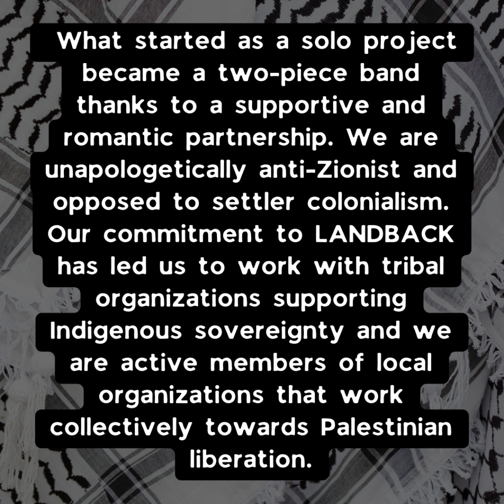 What started as a solo project became a two-piece band thanks to a supportive and romantic partnership. We are unapologetically anti-Zionist and opposed to settler colonialism. Our commitment to LANDBACK has led us to work with tribal organizations supporting Indigenous sovereignty and we are active members of local organizations that work collectively towards Palestinian liberation.