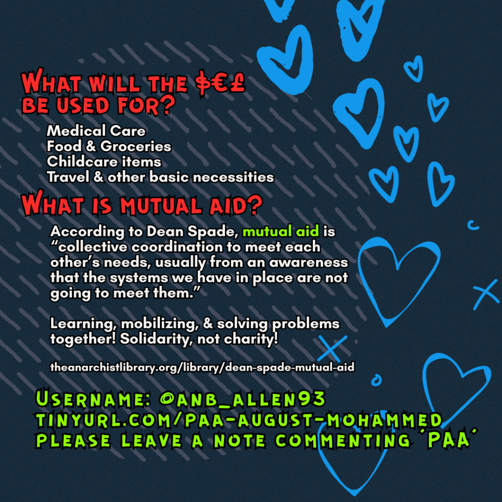 What will the $€£ be used for? 

Medical Care
Food & Groceries
Childcare items
Travel & other basic necessities

What is mutual aid?

According to Dean Spade, mutual aid is “collective coordination to meet each other’s needs, usually from an awareness that the systems we have in place are not going to meet them.”
Learning, mobilizing, & solving problems together! Solidarity, not charity!
 
theanarchistlibrary.org/library/dean-spade-mutual-aid

Username: @anb_allen93
tinyurl.com/paa-august-mohammed
please leave a note commenting 'PAA'