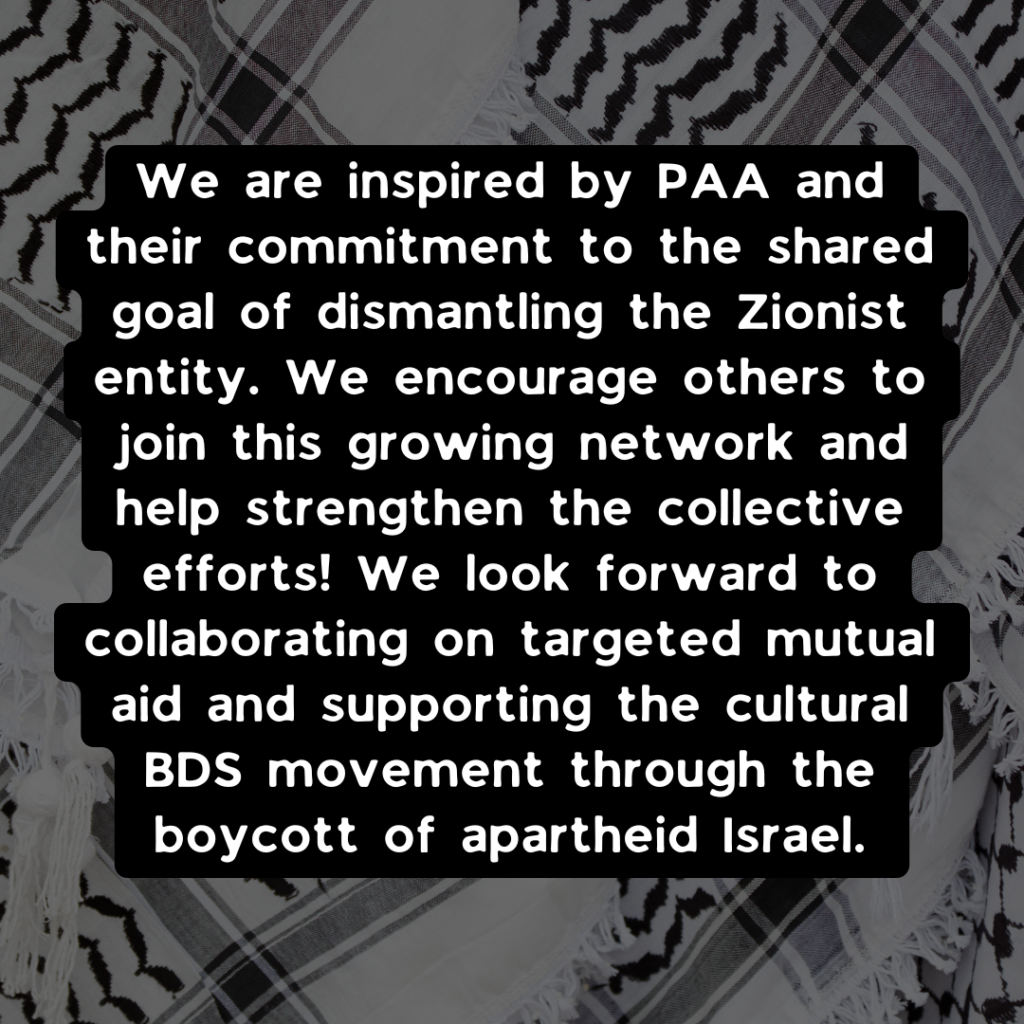 We are inspired by PAA and their commitment to the shared goal of dismantling the Zionist entity. We encourage others to join this growing network and help strengthen the collective efforts! We look forward to collaborating on targeted mutual aid and supporting the cultural BDS movement through the boycott of apartheid Israel.